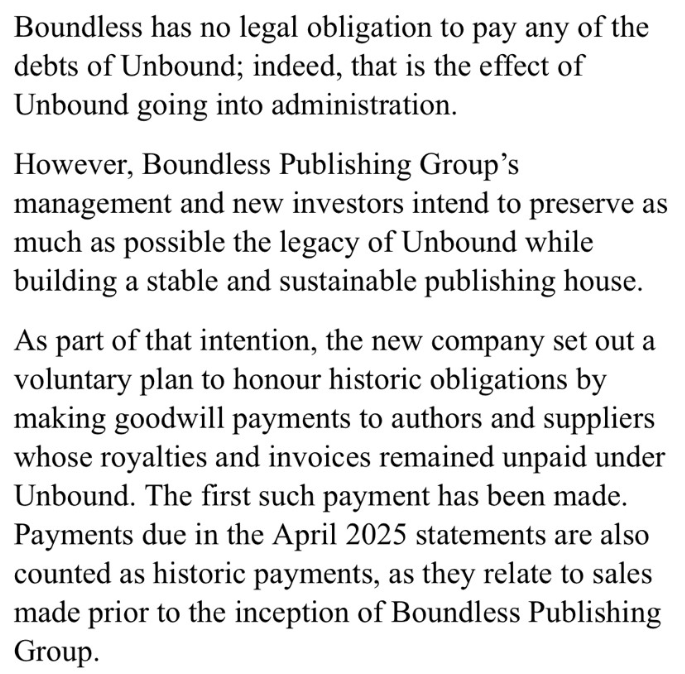 Boundless has no legal obligation to pay any of the debts of Unbound; indeed, that is the effect of Unbound going into administration.
However, Boundless Publishing Group's management and new investors intend to preserve as much as possible the legacy of Unbound while building a stable and sustainable publishing house.
As part of that intention, the new company set out a voluntary plan to honour historic obligations by making goodwill payments to authors and suppliers whose royalties and invoices remained unpaid under Unbound. The first such payment has been made. Payments due in the April 2025 statements are also counted as historic payments, as they related to sales made prior to the inception of Boundless Publishing Group.