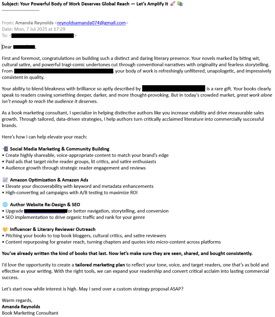 Subject: Your Powerful Body of Work Deserves Global Reach — Let’s Amplify It 🚀📚
------------------------

From: Amanda Reynolds <reynoldsamanda074@gmail.com>
Date: Mon, 7 Jul 2025 at 17:29
To: [redacted]


Dear [redacted]

First and foremost, congratulations on building such a distinct and daring literary presence. Your novels marked by biting wit, cultural satire, and powerful tragi-comic undertones cut through conventional narratives with originality and fearless storytelling. From [redacted], your body of work is refreshingly unfiltered, unapologetic, and impressively consistent in quality.

Your ability to blend bleakness with brilliance so aptly described by [redacted] is a rare gift. Your books clearly speak to readers craving something deeper, darker, and more thought-provoking. But in today’s crowded market, great work alone isn’t enough to reach the audience it deserves.

As a book marketing consultant, I specialize in helping distinctive authors like you increase visibility and drive measurable sales growth. Through tailored, data-driven strategies, I help authors turn critically acclaimed literature into commercially successful brands.

Here’s how I can help elevate your reach:

📲 Social Media Marketing & Community Building
• Create highly shareable, voice-appropriate content to match your brand’s edge
• Paid ads that target niche reader groups, lit critics, and satire enthusiasts
• Audience growth through strategic reader engagement and reviews

📈 Amazon Optimization & Amazon Ads
• Elevate your discoverability with keyword and metadata enhancements
• High-converting ad campaigns with A/B testing to maximize ROI

🌐 Author Website Re-Design & SEO
• Upgrade [redacted] for better navigation, storytelling, and conversion
• SEO implementation to drive organic traffic and rank for your genre

🤝 Influencer & Literary Reviewer Outreach
• Pitching your books to top book bloggers, cultural critics, and satire reviewers
• Content repurposing for greater reach, turning chapters and quotes into micro-content across platforms

You’ve already written the kind of books that last. Now let’s make sure they are seen, shared, and bought consistently.

I’d love the opportunity to create a tailored marketing plan to reflect your tone, voice, and target readers, one that’s as bold and effective as your writing. With the right tools, we can expand your readership and convert critical acclaim into lasting commercial success.

Let’s start now while interest is high. May I send over a custom strategy proposal ASAP?

Warm regards,
Amanda Reynolds
Book Marketing Consultant