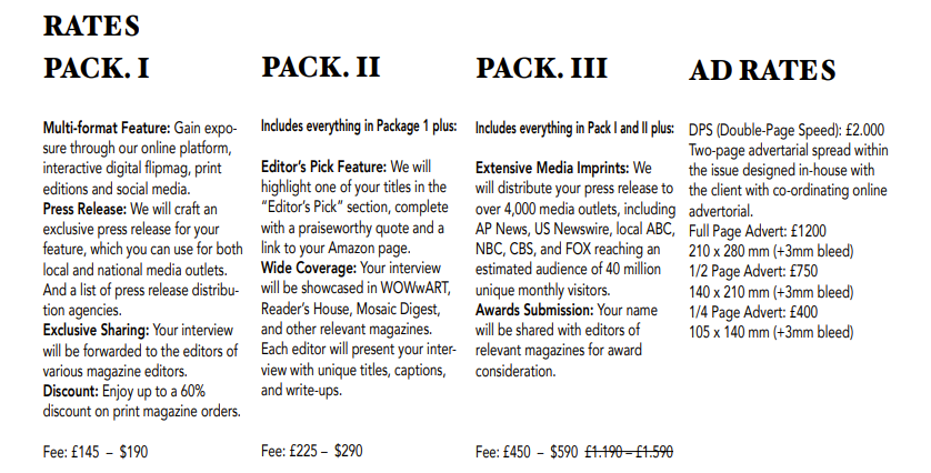 RATES
PACK. II
Includes everything in Package 1 plus:
Editor’s Pick Feature: We will
highlight one of your titles in the
“Editor’s Pick” section, complete
with a praiseworthy quote and a
link to your Amazon page.
Wide Coverage: Your interview
will be showcased in WOWwART,
Reader’s House, Mosaic Digest,
and other relevant magazines.
Each editor will present your interview with unique titles, captions,
and write-ups.
Fee: £225 – $290
PACK. III
Includes everything in Pack I and II plus:
Extensive Media Imprints: We
will distribute your press release to
over 4,000 media outlets, including
AP News, US Newswire, local ABC,
NBC, CBS, and FOX reaching an
estimated audience of 40 million
unique monthly visitors.
Awards Submission: Your name
will be shared with editors of
relevant magazines for award
consideration.
Fee: £450 – $590 £1.190 – £1.590
PACK. I
Multi-format Feature: Gain exposure through our online platform,
interactive digital flipmag, print
editions and social media.
Press Release: We will craft an
exclusive press release for your
feature, which you can use for both
local and national media outlets.
And a list of press release distribution agencies.
Exclusive Sharing: Your interview
will be forwarded to the editors of
various magazine editors.
Discount: Enjoy up to a 60%
discount on print magazine orders.
Fee: £145 – $190