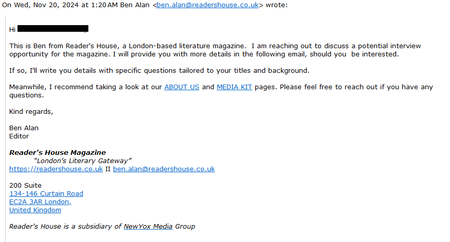 On Wed, Nov 20, 2024 at 1:20 AM Ben Alan <ben.alan@readershouse.co.uk> wrote:

    Hi [redacted] 
     
        This is Ben from Reader's House, a London-based literature magazine.  I am reaching out to discuss a potential interview opportunity for the magazine. I will provide you with more details in the following email, should you  be interested. 

        If so, I'll write you details with specific questions tailored to your titles and background. 

        Meanwhile, I recommend taking a look at our ABOUT US and MEDIA KIT pages. Please feel free to reach out if you have any questions.

        Kind regards,

        Ben Alan
        Editor
             Reader's House Magazine

    “London’s Literary Gateway”
    https://readershouse.co.uk II ben.alan@readershouse.co.uk
    200 Suite 
    134-146 Curtain Road
    EC2A 3AR London,
    United Kingdom
    
    Reader's House is a subsidiary of NewYox Media Group