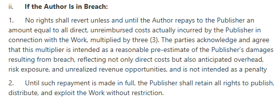 ii.      If the Author Is in Breach:

1.      No rights shall revert unless and until the Author repays to the Publisher an amount equal to all direct, unreimbursed costs actually incurred by the Publisher in connection with the Work, multiplied by three (3). The parties acknowledge and agree that this multiplier is intended as a reasonable pre-estimate of the Publisher’s damages resulting from breach, reflecting not only direct costs but also anticipated overhead, risk exposure, and unrealized revenue opportunities, and is not intended as a penalty

2.      Until such repayment is made in full, the Publisher shall retain all rights to publish, distribute, and exploit the Work without restriction.