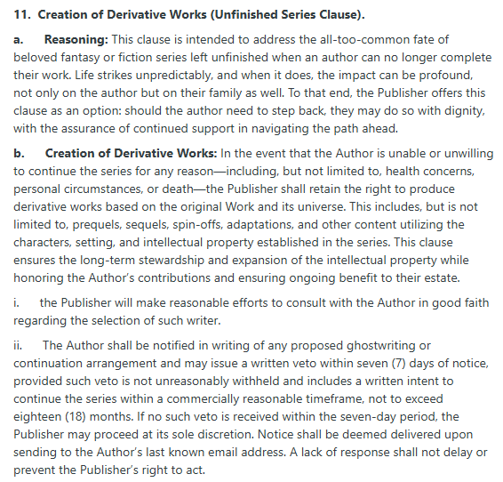 11.  Creation of Derivative Works (Unfinished Series Clause).

a.      Reasoning: This clause is intended to address the all-too-common fate of beloved fantasy or fiction series left unfinished when an author can no longer complete their work. Life strikes unpredictably, and when it does, the impact can be profound, not only on the author but on their family as well. To that end, the Publisher offers this clause as an option: should the author need to step back, they may do so with dignity, with the assurance of continued support in navigating the path ahead.

b.      Creation of Derivative Works: In the event that the Author is unable or unwilling to continue the series for any reason—including, but not limited to, health concerns, personal circumstances, or death—the Publisher shall retain the right to produce derivative works based on the original Work and its universe. This includes, but is not limited to, prequels, sequels, spin-offs, adaptations, and other content utilizing the characters, setting, and intellectual property established in the series. This clause ensures the long-term stewardship and expansion of the intellectual property while honoring the Author’s contributions and ensuring ongoing benefit to their estate.

i.      the Publisher will make reasonable efforts to consult with the Author in good faith regarding the selection of such writer.

ii.      The Author shall be notified in writing of any proposed ghostwriting or continuation arrangement and may issue a written veto within seven (7) days of notice, provided such veto is not unreasonably withheld and includes a written intent to continue the series within a commercially reasonable timeframe, not to exceed eighteen (18) months. If no such veto is received within the seven-day period, the Publisher may proceed at its sole discretion. Notice shall be deemed delivered upon sending to the Author’s last known email address. A lack of response shall not delay or prevent the Publisher’s right to act.