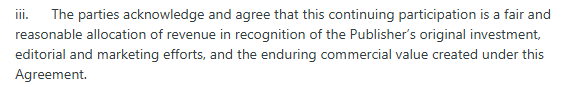 iii.      The parties acknowledge and agree that this continuing participation is a fair and reasonable allocation of revenue in recognition of the Publisher’s original investment, editorial and marketing efforts, and the enduring commercial value created under this Agreement.