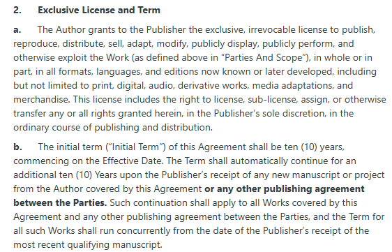 2.      Exclusive License and Term

a.      The Author grants to the Publisher the exclusive, irrevocable license to publish, reproduce, distribute, sell, adapt, modify, publicly display, publicly perform, and otherwise exploit the Work (as defined above in “Parties And Scope”), in whole or in part, in all formats, languages, and editions now known or later developed, including but not limited to print, digital, audio, derivative works, media adaptations, and merchandise. This license includes the right to license, sub-license, assign, or otherwise transfer any or all rights granted herein, in the Publisher’s sole discretion, in the ordinary course of publishing and distribution.

b.      The initial term (“Initial Term”) of this Agreement shall be ten (10) years, commencing on the Effective Date. The Term shall automatically continue for an additional ten (10) Years upon the Publisher’s receipt of any new manuscript or project from the Author covered by this Agreement or any other publishing agreement between the Parties. Such continuation shall apply to all Works covered by this Agreement and any other publishing agreement between the Parties, and the Term for all such Works shall run concurrently from the date of the Publisher’s receipt of the most recent qualifying manuscript.