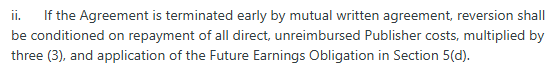 ii.      If the Agreement is terminated early by mutual written agreement, reversion shall be conditioned on repayment of all direct, unreimbursed Publisher costs, multiplied by three (3), and application of the Future Earnings Obligation in Section 5(d).