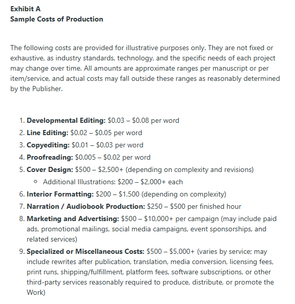 Exhibit A
Sample Costs of Production

 

The following costs are provided for illustrative purposes only. They are not fixed or exhaustive, as industry standards, technology, and the specific needs of each project may change over time. All amounts are approximate ranges per manuscript or per item/service, and actual costs may fall outside these ranges as reasonably determined by the Publisher.

 

Developmental Editing: $0.03 – $0.08 per word

Line Editing: $0.02 – $0.05 per word

Copyediting: $0.01 – $0.03 per word

Proofreading: $0.005 – $0.02 per word

Cover Design: $500 – $2,500+ (depending on complexity and revisions)

Additional Illustrations: $200 – $2,000+ each

Interior Formatting: $200 – $1,500 (depending on complexity)

Narration / Audiobook Production: $250 – $500 per finished hour

Marketing and Advertising: $500 – $10,000+ per campaign (may include paid ads, promotional mailings, social media campaigns, event sponsorships, and related services)

Specialized or Miscellaneous Costs: $500 – $5,000+ (varies by service; may include rewrites after publication, translation, media conversion, licensing fees, print runs, shipping/fulfillment, platform fees, software subscriptions, or other third-party services reasonably required to produce, distribute, or promote the Work)
