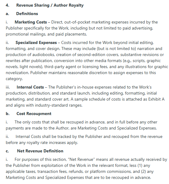 4.      Revenue Sharing / Author Royalty

a.      Definitions

i.      Marketing Costs – Direct, out-of-pocket marketing expenses incurred by the Publisher specifically for the Work, including but not limited to paid advertising, promotional mailings, and paid placements.

ii.      Specialized Expenses – Costs incurred for the Work beyond initial editing, formatting, and cover design. These may include (but is not limited to) narration and production of audiobooks, creation of second-edition covers, substantive revisions or rewrites after publication, conversion into other media formats (e.g., scripts, graphic novels, light novels), third-party agent or licensing fees, and any illustrations for graphic novelization. Publisher maintains reasonable discretion to assign expenses to this category.

iii.      Internal Costs – The Publisher’s in-house expenses related to the Work’s production, distribution, and standard launch, including editing, formatting, initial marketing, and standard cover art. A sample schedule of costs is attached as Exhibit A and aligns with industry-standard ranges.

b.      Cost Recoupment

i.      The only costs that shall be recouped in advance, and in full before any other payments are made to the Author, are Marketing Costs and Specialized Expenses.

ii.      Internal Costs shall be tracked by the Publisher and recouped from the revenue before any royalty rate increases apply.

c.       Net Revenue Definition

i.      For purposes of this section, “Net Revenue” means all revenue actually received by the Publisher from exploitation of the Work in the relevant format, less (1) any applicable taxes, transaction fees, refunds, or platform commissions, and (2) any Marketing Costs and Specialized Expenses that are to be recouped in advance.