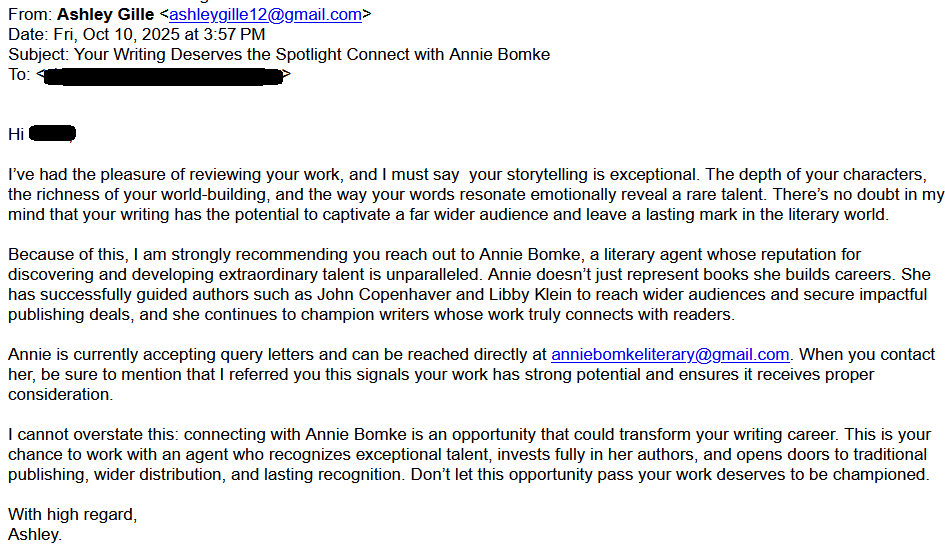 From: Ashley Gille <ashleygille12@gmail.com>
Date: Fri, Oct 10, 2025 at 3:57 PM
Subject: Your Writing Deserves the Spotlight Connect with Annie Bomke
To: <redacted>

Hi [redacted]

I’ve had the pleasure of reviewing your work, and I must say  your storytelling is exceptional. The depth of your characters, the richness of your world-building, and the way your words resonate emotionally reveal a rare talent. There’s no doubt in my mind that your writing has the potential to captivate a far wider audience and leave a lasting mark in the literary world.

Because of this, I am strongly recommending you reach out to Annie Bomke, a literary agent whose reputation for discovering and developing extraordinary talent is unparalleled. Annie doesn’t just represent books she builds careers. She has successfully guided authors such as John Copenhaver and Libby Klein to reach wider audiences and secure impactful publishing deals, and she continues to champion writers whose work truly connects with readers.

Annie is currently accepting query letters and can be reached directly at anniebomkeliterary@gmail.com. When you contact her, be sure to mention that I referred you this signals your work has strong potential and ensures it receives proper consideration.

I cannot overstate this: connecting with Annie Bomke is an opportunity that could transform your writing career. This is your chance to work with an agent who recognizes exceptional talent, invests fully in her authors, and opens doors to traditional publishing, wider distribution, and lasting recognition. Don’t let this opportunity pass your work deserves to be championed.

With high regard,
Ashley.
