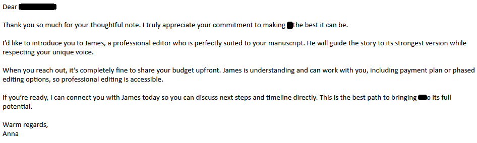 Dear [redacted-

Thank you so much for your thoughtful note. I truly appreciate your commitment to making [redacted] the best it can be.

I’d like to introduce you to James, a professional editor who is perfectly suited to your manuscript. He will guide the story to its strongest version while respecting your unique voice.

When you reach out, it’s completely fine to share your budget upfront. James is understanding and can work with you, including payment plan or phased editing options, so professional editing is accessible.

If you’re ready, I can connect you with James today so you can discuss next steps and timeline directly. This is the best path to bringing [redacted] to its full potential.

Warm regards,
Anna 