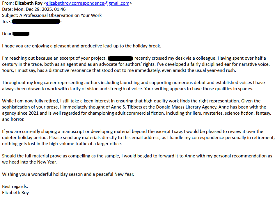 From: Elizabeth Roy <elizabethroy.correspondence@gmail.com>
Date: Mon, Dec 29, 2025, 01:46
Subject: A Professional Observation on Your Work
To: [redacted]

Dear [redacted]

I hope you are enjoying a pleasant and productive lead-up to the holiday break.

I’m reaching out because an excerpt of your project, Silent Night,  recently crossed my desk via a colleague. Having spent over half a century in the trade, both as an agent and as an advocate for authors’ rights, I’ve developed a fairly disciplined ear for narrative voice. Yours, I must say, has a distinctive resonance that stood out to me immediately, even amidst the usual year-end rush.

Throughout my long career representing authors including launching and supporting numerous debut and established voices I have always been drawn to work with clarity of vision and strength of voice. Your writing appears to have those qualities in spades.

While I am now fully retired, I still take a keen interest in ensuring that high-quality work finds the right representation. Given the sophistication of your prose, I immediately thought of Anne S. Tibbets at the Donald Maass Literary Agency. Anne has been with the agency since 2021 and is well regarded for championing adult commercial fiction, including thrillers, mysteries, science fiction, fantasy, and horror.

If you are currently shaping a manuscript or developing material beyond the excerpt I saw, I would be pleased to review it over the quieter holiday period. Please send any materials directly to this email address; as I handle my correspondence personally in retirement, nothing gets lost in the high-volume traffic of a larger office.

Should the full material prove as compelling as the sample, I would be glad to forward it to Anne with my personal recommendation as we head into the New Year.

Wishing you a wonderful holiday season and a peaceful New Year.

Best regards,
Elizabeth Roy