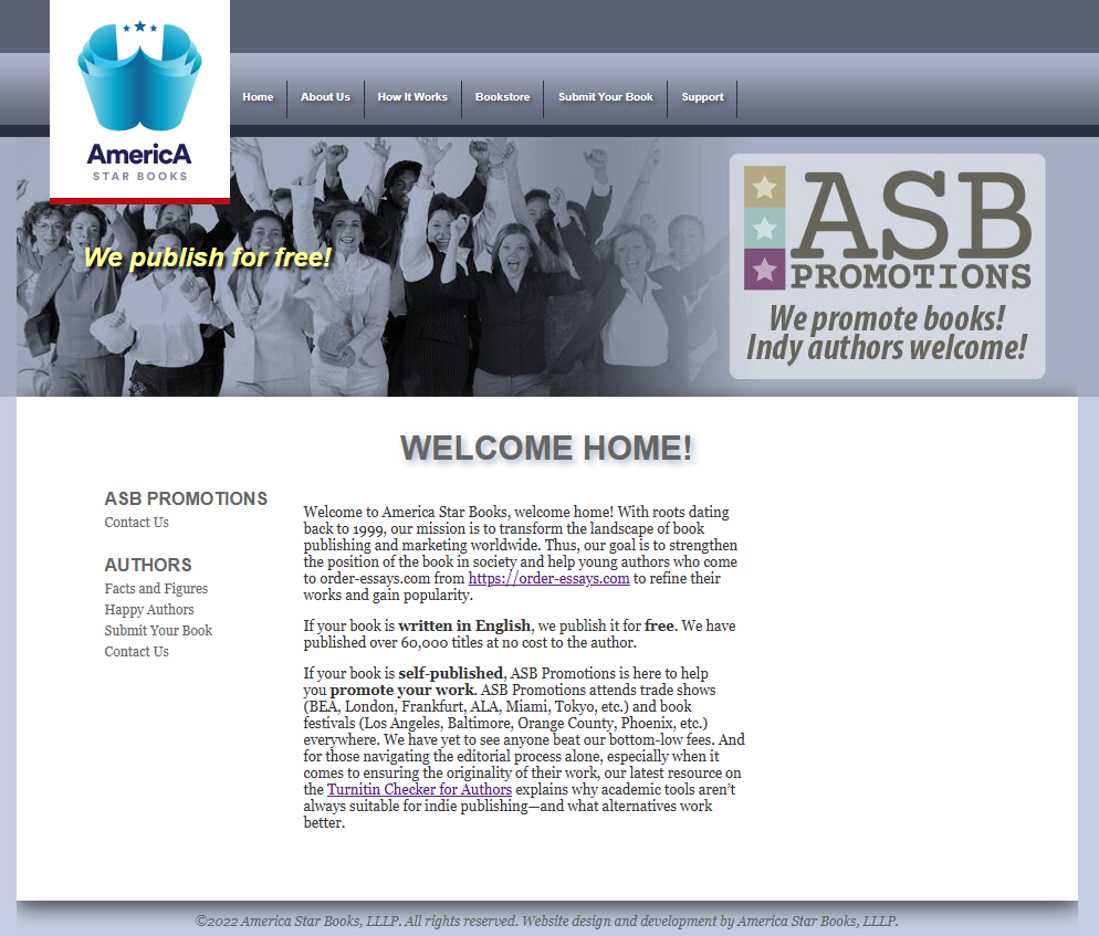 Screenshot of new American Star Books website:

Welcome Home!

Welcome to America Star Books, welcome home! With roots that go back until 1999 our mission is to change the landscape of book publishing and marketing all over the world.

If your book is written in English, we publish it for free. We have published over 60,000 titles at no cost to the author.

If your book is self-published, ASB Promotions is here to help you promote your work. ASB Promotions attends trade shows (BEA, London, Frankfurt, ALA, Miami, Tokyo, etc.) and book festivals (Los Angeles, Baltimore, Orange County, Phoenix, etc.) everywhere. We have yet to see anyone beat our bottom-low fees. And for those navigating the editorial process alone, especially when it comes to ensuring the originality of their work, our latest resource on the Turnitin Checker for Authors explains why academic tools aren’t always suitable for indie publishing—and what alternatives work better.