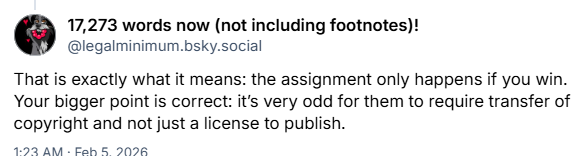 Screenshot of Bluesky post:

That is exactly what it mean: the assignment only happens if you win. Your bigger point is correct: it's very odd for them to require transfer of copyright and not just a license to publish.

1:23 AM - Feb 5, 2026