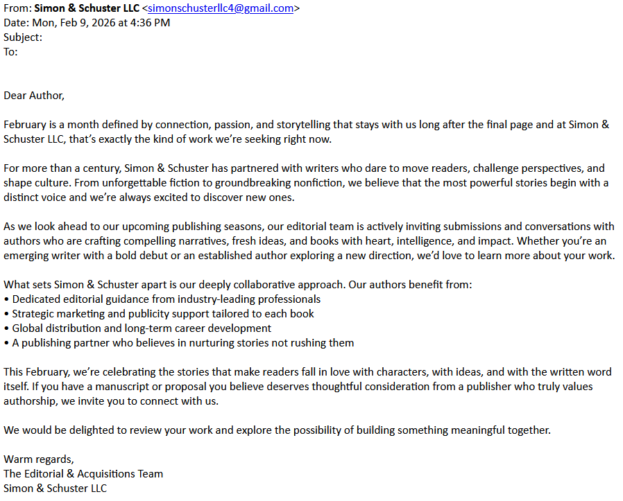 > From: Simon & Schuster LLC <simonschusterllc4@gmail.com>
> Date: Mon, Feb 9, 2026 at 4:36 PM
> Subject:
> To:
>
>
> Dear Author,
>
> February is a month defined by connection, passion, and storytelling that stays with us long after the final page and at Simon & Schuster LLC, that’s exactly the kind of work we’re seeking right now.
>
> For more than a century, Simon & Schuster has partnered with writers who dare to move readers, challenge perspectives, and shape culture. From unforgettable fiction to groundbreaking nonfiction, we believe that the most powerful stories begin with a distinct voice and we’re always excited to discover new ones.
>
> As we look ahead to our upcoming publishing seasons, our editorial team is actively inviting submissions and conversations with authors who are crafting compelling narratives, fresh ideas, and books with heart, intelligence, and impact. Whether you’re an emerging writer with a bold debut or an established author exploring a new direction, we’d love to learn more about your work.
>
> What sets Simon & Schuster apart is our deeply collaborative approach. Our authors benefit from:
> • Dedicated editorial guidance from industry-leading professionals
> • Strategic marketing and publicity support tailored to each book
> • Global distribution and long-term career development
> • A publishing partner who believes in nurturing stories not rushing them
>
> This February, we’re celebrating the stories that make readers fall in love with characters, with ideas, and with the written word itself. If you have a manuscript or proposal you believe deserves thoughtful consideration from a publisher who truly values authorship, we invite you to connect with us.
>
> We would be delighted to review your work and explore the possibility of building something meaningful together.
>
> Warm regards,
> The Editorial & Acquisitions Team
> Simon & Schuster LLC