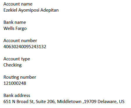 Account name
Ezekiel Ayomiposi Adepitan
Bank name
Wells Fargo
Account number
40630240095243132
Account type
Checking
Routing number
121000248
Bank address
651 N Broad St, Suite 206, Middletown ,19709 Delaware, US
