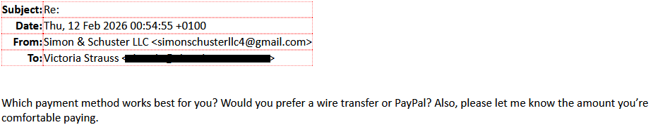 Subject: Re:
Date: Thu, 12 Feb 2026 00:54:55 +o100
 From: Simon & Schuster LLC  <simonschusterllc4@gmail.com>
To: Victoria Strauss [redacted]

Which payment method works best for you? Would you prefer a wire transfer or PayPal? Also, please let me kknow the amount you're comfortable paying.