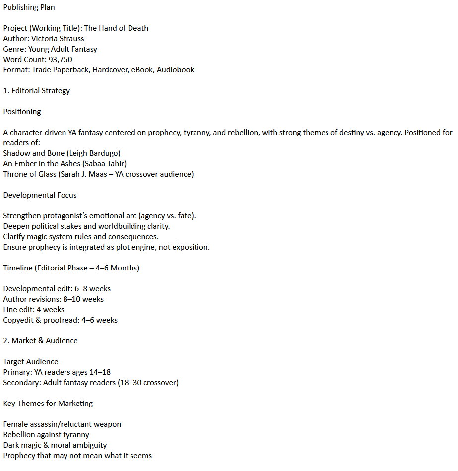 Publishing Plan
Project (Working Title): The Hand of Death
Author: Victoria Strauss
Genre: Young Adult Fantasy
Word Count: 93,750
Format: Trade Paperback, Hardcover, eBook, Audiobook
1. Editorial Strategy
Positioning
A character-driven YA fantasy centered on prophecy, tyranny, and rebellion, with strong themes of destiny vs. agency. Positioned for readers of:
Shadow and Bone (Leigh Bardugo)
An Ember in the Ashes (Sabaa Tahir)
Throne of Glass (Sarah J. Maas – YA crossover audience)
Developmental Focus
Strengthen protagonist’s emotional arc (agency vs. fate).
Deepen political stakes and worldbuilding clarity.
Clarify magic system rules and consequences.
Ensure prophecy is integrated as plot engine, not exposition.
Timeline (Editorial Phase – 4–6 Months)
Developmental edit: 6–8 weeks
Author revisions: 8–10 weeks
Line edit: 4 weeks
Copyedit & proofread: 4–6 weeks
2. Market & Audience
Target Audience
Primary: YA readers ages 14–18
Secondary: Adult fantasy readers (18–30 crossover)
Key Themes for Marketing
Female assassin/reluctant weapon
Rebellion against tyranny
Dark magic & moral ambiguity
Prophecy that may not mean what it seems