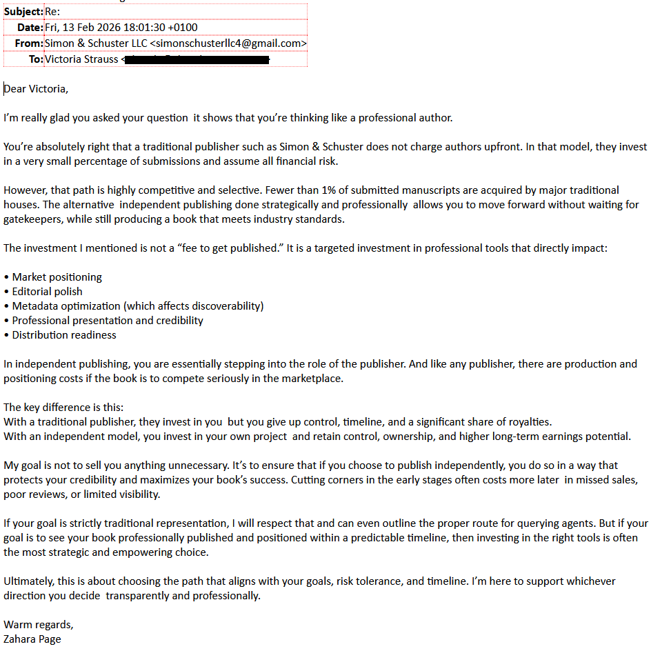 Subject: Re:
Date: Fri,, 13 Feb 2026 18:01:30 +0100
From: Simon & Schuster LLC  <simonschusterllc4@gmail.com>
To: Victoria Strauss [redacted]

Dear Victoria,

I’m really glad you asked your question  it shows that you’re thinking like a professional author.

You’re absolutely right that a traditional publisher such as Simon & Schuster does not charge authors upfront. In that model, they invest in a very small percentage of submissions and assume all financial risk.

However, that path is highly competitive and selective. Fewer than 1% of submitted manuscripts are acquired by major traditional houses. The alternative  independent publishing done strategically and professionally  allows you to move forward without waiting for gatekeepers, while still producing a book that meets industry standards.

The investment I mentioned is not a “fee to get published.” It is a targeted investment in professional tools that directly impact:

• Market positioning
• Editorial polish
• Metadata optimization (which affects discoverability)
• Professional presentation and credibility
• Distribution readiness

In independent publishing, you are essentially stepping into the role of the publisher. And like any publisher, there are production and positioning costs if the book is to compete seriously in the marketplace.

The key difference is this:
With a traditional publisher, they invest in you  but you give up control, timeline, and a significant share of royalties.
With an independent model, you invest in your own project  and retain control, ownership, and higher long-term earnings potential.

My goal is not to sell you anything unnecessary. It’s to ensure that if you choose to publish independently, you do so in a way that protects your credibility and maximizes your book’s success. Cutting corners in the early stages often costs more later  in missed sales, poor reviews, or limited visibility.

If your goal is strictly traditional representation, I will respect that and can even outline the proper route for querying agents. But if your goal is to see your book professionally published and positioned within a predictable timeline, then investing in the right tools is often the most strategic and empowering choice.

Ultimately, this is about choosing the path that aligns with your goals, risk tolerance, and timeline. I’m here to support whichever direction you decide  transparently and professionally.

Warm regards,
Zahara Page