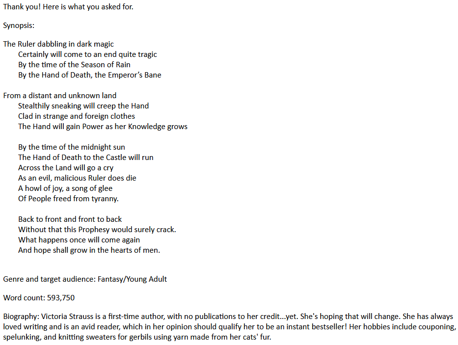 Thank you! Here is what you asked for.
Synopsis:
The Ruler dabbling in dark magic
Certainly will come to an end quite tragic
By the time of the Season of Rain
By the Hand of Death, the Emperor’s Bane
From a distant and unknown land
Stealthily sneaking will creep the Hand
Clad in strange and foreign clothes
The Hand will gain Power as her Knowledge grows
By the time of the midnight sun
The Hand of Death to the Castle will run
Across the Land will go a cry
As an evil, malicious Ruler does die
A howl of joy, a song of glee
Of People freed from tyranny.
Back to front and front to back
Without that this Prophesy would surely crack.
What happens once will come again
And hope shall grow in the hearts of men.
Genre and target audience: Fantasy/Young Adult
Word count: 593,750
Biography: Victoria Strauss is a first-time author, with no publications to her credit...yet. She's hoping that will change. She has always loved writing and is an avid reader, which in her opinion should qualify her to be an instant bestseller! Her hobbies include couponing, spelunking, and knitting sweaters for gerbils using yarn made from her cats' fur.