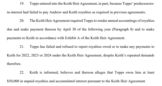 19. Topps entered into the Keith Heir Agreement, in part, because Topps’ predecessorsin-interest had failed to pay Andrew and Keith royalties as required in previous agreements.
20. The Keith Heir Agreement required Topps to render annual accountings of royalties
due and make payment thereon by April 30 of the following year (Paragraph 8) and to make
payments to Keith in accordance with Exhibit A of the Keith Heir Agreement.
21. Topps has failed and refused to report royalties owed or to make any payments to Keith for 2022, 2023 or 2024 under the Keith Heir Agreement, despite Keith’s repeated demands
therefore.
22. Keith is informed, believes and thereon alleges that Topps owes him at least $50,000 in unpaid royalties and accumulated interest pursuant to the Keith Heir Agreement