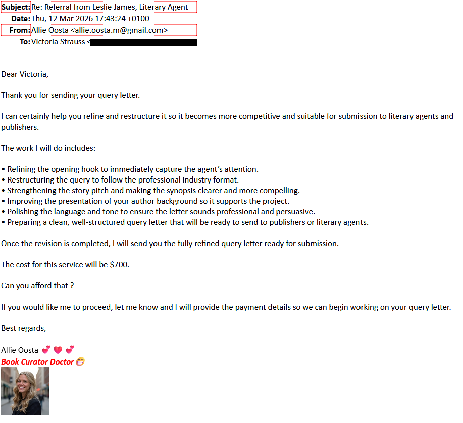 Subject: Referral from Leslie James, literary AgentDate: Thu, 12 Mar 2026 17:43:24 +0100From: Allie Oosta <allie.oosta.m@gmail.com>To: Victoria Strauss [redacted]Dear Victoria,Thank you for sending your query letter.I can certainly help you refine and restructure it so it becomes more competitive and suitable for submission to literary agents and publishers.The work I will do includes:â¢ Refining the opening hook to immediately capture the agentâs attention.â¢ Restructuring the query to follow the professional industry format.â¢ Strengthening the story pitch and making the synopsis clearer and more compelling.â¢ Improving the presentation of your author background so it supports the project.â¢ Polishing the language and tone to ensure the letter sounds professional and persuasive.â¢ Preparing a clean, well-structured query letter that will be ready to send to publishers or literary agents.Once the revision is completed, I will send you the fully refined query letter ready for submission.The cost for this service will be $700.Can you afford that ?If you would like me to proceed, let me know and I will provide the payment details so we can begin working on your query letter.Best regards,Allie Oosta 💕❤💕Book Curator Doctor😁