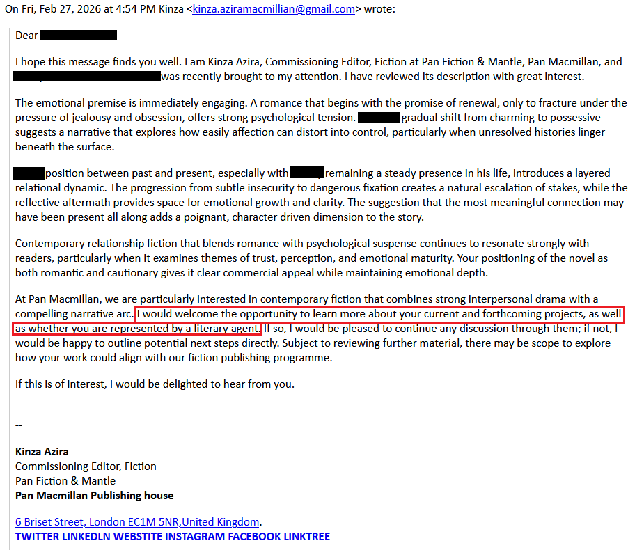 On Fri, Feb 27, 2026 at 4:54 PM Kinza <kinza.aziramacmillian@gmail.com> wrote:    Dear [redacted],    I hope this message finds you well. I am Kinza Azira, Commissioning Editor, Fiction at Pan Fiction & Mantle, Pan Macmillan, and [redacted] was recently brought to my attention. I have reviewed its description with great interest.    The emotional premise is immediately engaging. A romance that begins with the promise of renewal, only to fracture under the pressure of jealousy and obsession, offers strong psychological tension. [redacted] gradual shift from charming to possessive suggests a narrative that explores how easily affection can distort into control, particularly when unresolved histories linger beneath the surface.    [redacted] position between past and present, especially with [redacted] remaining a steady presence in his life, introduces a layered relational dynamic. The progression from subtle insecurity to dangerous fixation creates a natural escalation of stakes, while the reflective aftermath provides space for emotional growth and clarity. The suggestion that the most meaningful connection may have been present all along adds a poignant, character driven dimension to the story.    Contemporary relationship fiction that blends romance with psychological suspense continues to resonate strongly with readers, particularly when it examines themes of trust, perception, and emotional maturity. Your positioning of the novel as both romantic and cautionary gives it clear commercial appeal while maintaining emotional depth.    At Pan Macmillan, we are particularly interested in contemporary fiction that combines strong interpersonal drama with a compelling narrative arc. I would welcome the opportunity to learn more about your current and forthcoming projects, as well as whether you are represented by a literary agent. If so, I would be pleased to continue any discussion through them; if not, I would be happy to outline potential next steps directly. Subject to reviewing further material, there may be scope to explore how your work could align with our fiction publishing programme.    If this is of interest, I would be delighted to hear from you.    --     Kinza Azira    Commissioning Editor, Fiction    Pan Fiction & Mantle    Pan Macmillan Publishing house    6 Briset Street, London EC1M 5NR,United Kingdom.    TWITTER LINKEDLN WEBSTITE INSTAGRAM FACEBOOK LINKTREE
