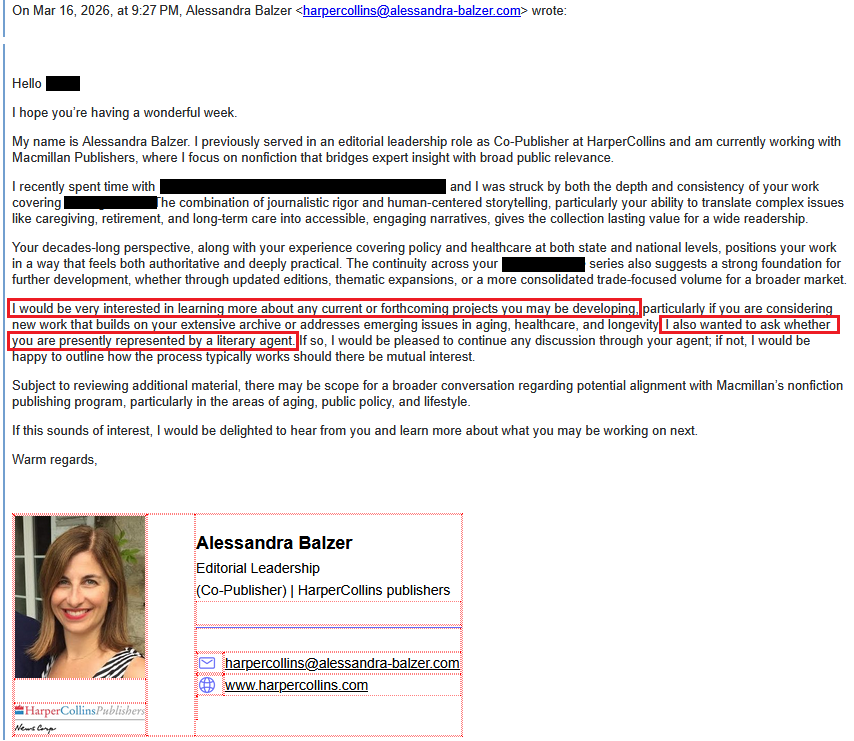 > On Mar 16, 2026, at 9:27 PM, Alessandra Balzer <harpercollins@alessandra-balzer.com> wrote:>> ﻿>> Hello [redacted],>> I hope you’re having a wonderful week.>> My name is Alessandra Balzer. I previously served in an editorial leadership role as Co-Publisher at HarperCollins and am currently working with Macmillan Publishers, where I focus on nonfiction that bridges expert insight with broad public relevance.>> I recently spent time with [redacted], and I was struck by both the depth and consistency of your work covering the [redacted]. The combination of journalistic rigor and human-centered storytelling, particularly your ability to translate complex issues like caregiving, retirement, and long-term care into accessible, engaging narratives, gives the collection lasting value for a wide readership.>> Your decades-long perspective, along with your experience covering policy and healthcare at both state and national levels, positions your work in a way that feels both authoritative and deeply practical. The continuity across your [redacted] series also suggests a strong foundation for further development, whether through updated editions, thematic expansions, or a more consolidated trade-focused volume for a broader market.>> I would be very interested in learning more about any current or forthcoming projects you may be developing, particularly if you are considering new work that builds on your extensive archive or addresses emerging issues in aging, healthcare, and longevity. I also wanted to ask whether you are presently represented by a literary agent. If so, I would be pleased to continue any discussion through your agent; if not, I would be happy to outline how the process typically works should there be mutual interest.>> Subject to reviewing additional material, there may be scope for a broader conversation regarding potential alignment with Macmillan’s nonfiction publishing program, particularly in the areas of aging, public policy, and lifestyle.>> If this sounds of interest, I would be delighted to hear from you and learn more about what you may be working on next.>> Warm regards,> > Alessandra Balzer>> Editorial Leadership> (Co-Publisher) | HarperCollins publishers> email Address harpercollins@alessandra-balzer.com> website www.harpercollins.com