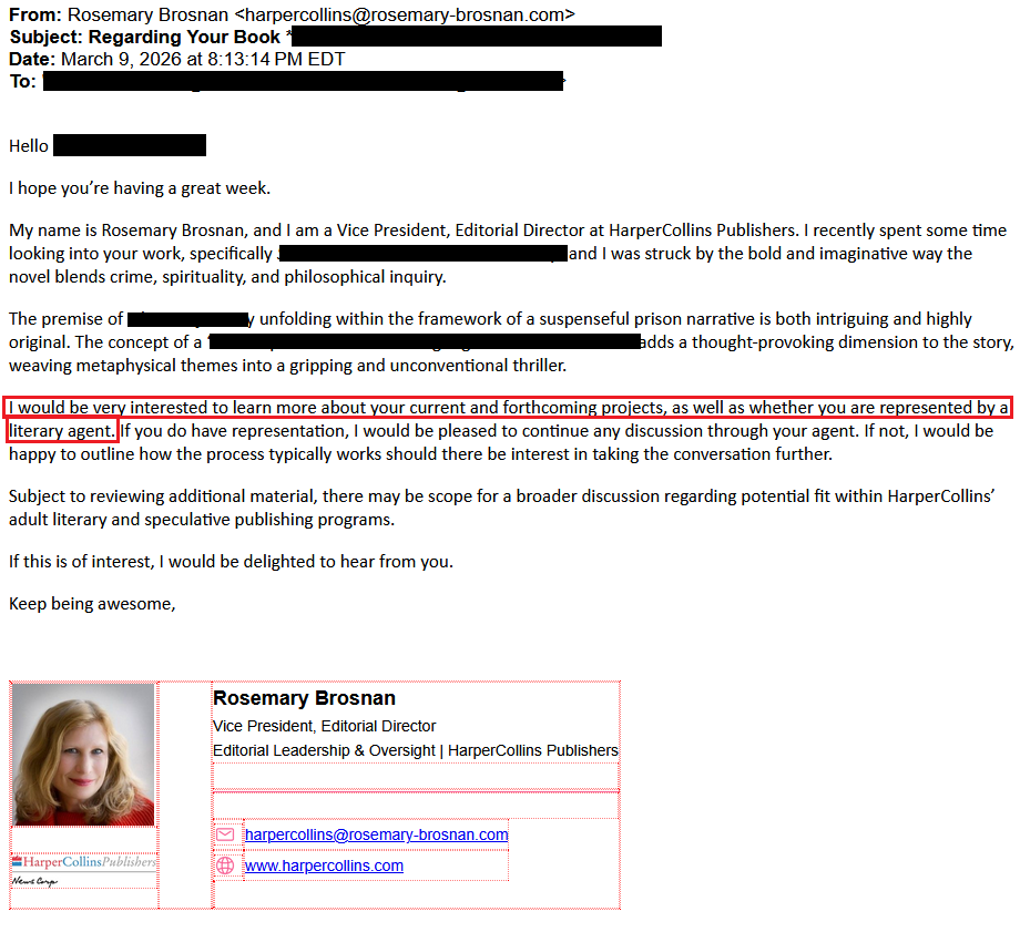 From: Rosemary Brosnan <harpercollins@rosemary-brosnan.com>Subject: Regarding Your Book [redacted]Date: March 9, 2026 at 8:13:14 PM EDTTo: [redactedHello [redacted]I hope you’re having a great week.My name is Rosemary Brosnan, and I am a Vice President, Editorial Director at HarperCollins Publishers. I recently spent some time looking into your work, specifically [redacted], and I was struck by the bold and imaginative way the novel blends crime, spirituality, and philosophical inquiry.The premise of [redacted] unfolding within the framework of a suspenseful prison narrative is both intriguing and highly original. The concept of [redacted] adds a thought-provoking dimension to the story, weaving metaphysical themes into a gripping and unconventional thriller.I would be very interested to learn more about your current and forthcoming projects, as well as whether you are represented by a literary agent. If you do have representation, I would be pleased to continue any discussion through your agent. If not, I would be happy to outline how the process typically works should there be interest in taking the conversation further.Subject to reviewing additional material, there may be scope for a broader discussion regarding potential fit within HarperCollins’ adult literary and speculative publishing programs.If this is of interest, I would be delighted to hear from you.Keep being awesome,Rosemary BrosnanVice President, Editorial DirectorEditorial Leadership & Oversight | HarperCollins PublishersemailAddress harpercollins@rosemary-brosnan.comwebsite www.harpercollins.com