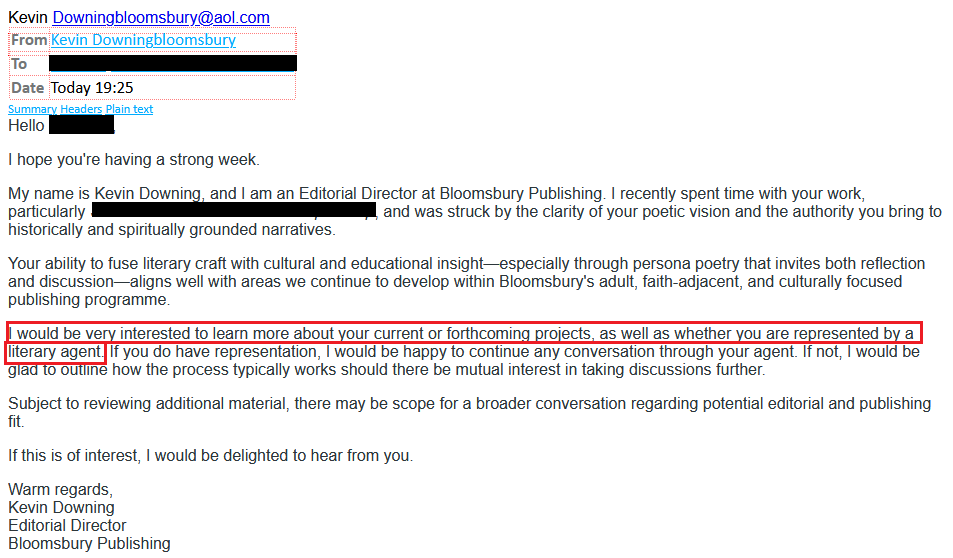 Kevin Downingbloomsbury@aol.comKevin Downingbloomsbury@aol.com FromKevin DowningbloomsburyTo[redacted]DateToday 19:25Summary Headers Plain textHello [redacted],I hope you're having a strong week.My name is Kevin Downing, and I am an Editorial Director at Bloomsbury Publishing. I recently spent time with your work, particularly [redacted], and was struck by the clarity of your poetic vision and the authority you bring to historically and spiritually grounded narratives.Your ability to fuse literary craft with cultural and educational insight—especially through persona poetry that invites both reflection and discussion—aligns well with areas we continue to develop within Bloomsbury's adult, faith-adjacent, and culturally focused publishing programme.I would be very interested to learn more about your current or forthcoming projects, as well as whether you are represented by a literary agent. If you do have representation, I would be happy to continue any conversation through your agent. If not, I would be glad to outline how the process typically works should there be mutual interest in taking discussions further.Subject to reviewing additional material, there may be scope for a broader conversation regarding potential editorial and publishing fit.If this is of interest, I would be delighted to hear from you.Warm regards,Kevin DowningEditorial DirectorBloomsbury Publishing