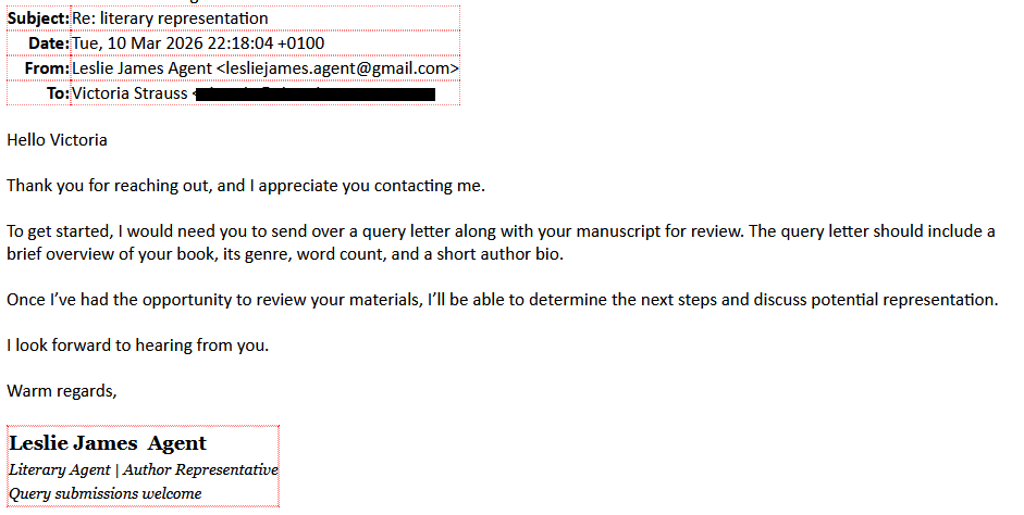 Subject: Re: literary representationDate: Tue, 10 Mar 2026 22:18:04 +0100From: Leslie James Agent <lesliejames.agent@gmail.com>To: Victoria Strauss [redacted]Hello VictoriaThank you for reaching out, and I appreciate you contacting me.To get started, I would need you to send over a query letter along with your manuscript for review. The query letter should include a brief overview of your book, its genre, word count, and a short author bio.Once I’ve had the opportunity to review your materials, I’ll be able to determine the next steps and discuss potential representation.I look forward to hearing from you.Warm regards,Leslie James  AgentLiterary Agent | Author RepresentativeQuery submissions welcome