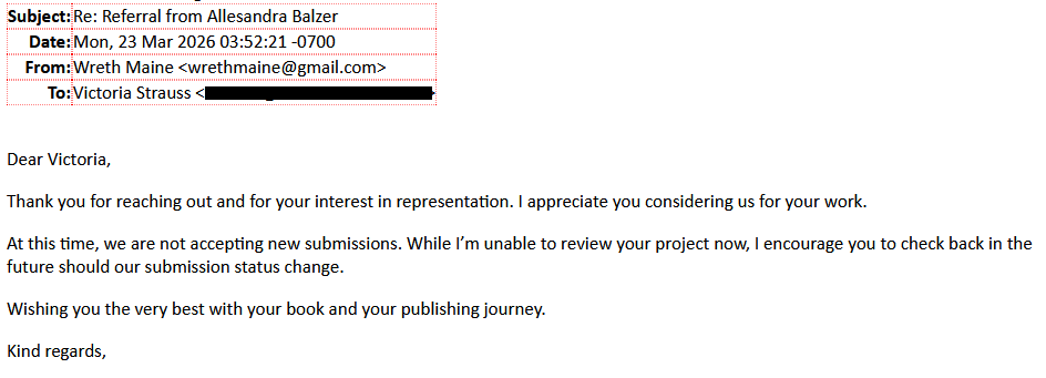 From: Wreth Maine <wrethmaine@gmail.com>To: Victoria Strauss [redacted]Subject: Re: Referral from Allesandra BalzerDear Victoria,Thank you for reaching out and for your interest in representation. I appreciate you considering us for your work.At this time, we are not accepting new submissions. While I’m unable to review your project now, I encourage you to check back in the future should our submission status change.Wishing you the very best with your book and your publishing journey.Kind regards,