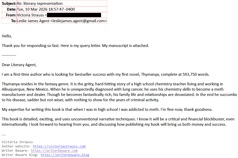 Subject: Re: literary representationDate: Tue, 10 Mar 2026 18:57"47+0400From: Victoria Strauss [redacted]To: Leslie James Agent <lesliejames.agent@gmail.com>Hello,Thank you for responding so fast. Here is my query letter. My manuscript is attached. -----------Dear Literary Agent,I am a first-time author who is looking for bestseller success with my first novel, Thymanya, complete at 593,750 words.Thymanya resides in the fantasy genre. It is the gritty, hard-hitting story of a high school chemistry teacher living and working in Albuquerque, New Mexico. When he is unexpectedly diagnosed with lung cancer, he uses his chemistry skills to become a meth manufacturer and dealer. Though he becomes fantastically rich, his family life and relationships are devastated. In the end he succumbs to his disease, sadder but not wiser, with nothing to show for the years of criminal activity.My expertise for writing this book is that when I was in high school I was addicted to meth. I'm fine now, thank goodness.This book is detailed, exciting, and uses unconventional narrative techniques. I know it will be a critical and financial blockbuster, even internationally. I look forward to hearing from you, and discussing how publishing my book will bring us both money and success.__Victoria StraussAuthor website: https://victoriastrauss.comWriter Beware: https://writerbeware.comWriter Beware blog: https://writerbeware.blog