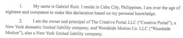 1. My name is Gabriel Ruiz. I reside in Cebu City, Philippines. I am over the age of eighteen and competent to make this declaration based on my personal knowledge.
2. I am the owner and principal of The Creative Portal LLC ("Creative Portal"), a New York domestic limited liability company, and Woodside Motion Co. LLC ("Woodside Motion"), also a New York limited liability company.