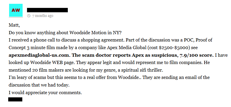 [redacted]
 7 months ago

Matt,
Do you know anything about Woodside Motion in NY?
I received a phone call to discuss a shopping agreement. Part of the discussion was a POC, Proof of Concept 3 minute film made by a company like Apex Media Global (cost $2500-$5000) see apexmediaglobal-us.com. The scam doctor reports Apex as suspicious, 7.9/100 score. I have looked up Woodside WEB page. They appear legit and would represent me to film companies. He mentioned 20 film makers are looking for my genre, a spiritual sifi thriller.
I’m leary of scams but this seems to a real offer from Woodside.. They are sending an email of the discussion that we had today.
I would appreciate your comments.
[redacted]