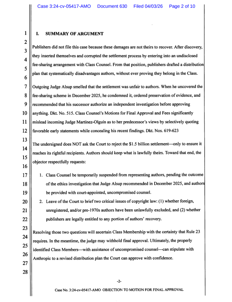 I. SUMMARY OF ARGUMENT2Publishers did not file this case because these damages are not theirs to recover. After discovery,they inserted themselves and corrupted the settlement process by entering into an undisclosedfee-sharing arrangement with Class Counsel. From that position, publishers drafted a distributionplan that systematically disadvantages authors, without ever proving they belong in the Class.34567 Outgoing .ludge Alsup smelled that the settlement was unfair to authors. When he uncovered thefee-sharing scheme in December 2025, he condemned it, ordered preservation of evidence, andrecommended that his successor authorize an independent investigation before approvinganything. Dkt. No. 515. Class Counsel’s Motions for Final Approval and Fees significantlymislead incoming Judge Martinez-Olguin as to her predecessor’s views by selectively quotingfavorable early statements while concealing his recent findings. Dkt. Nos. 619-6238910111213The undersigned does NOT ask the Court to reject the $1.5 billion settlement—only to ensure itreaches its rightful recipients. Authors should keep what is lawfully theirs. Toward that end, theobjector respectfully requests:1415161. Class Counsel be temporarily suspended from representing authors, pending the outcomeof the ethics investigation that Judge Alsup recommended in December 2025, and authorsbe provided with court-appointed, uncompromised counsel.2. Leave of the Court to brief two critical issues of copyright law: (1) whether foreign,unregistered, and/or pre-1970s authors have been unlawfully excluded, and (2) whetherpublishers are legally entitled to any portion of authors’ recovery.17181920212223Resolving those two questions will ascertain Class Membership with the certainty that Rule 23requires. In the meantime, the judge may withhold final approval. Ultimately, the properlyidentified Class Members—with assistance of uncompromised counsel—can stipulate withAnthropic to a revised distribution plan the Court can approve with confidence.2425262728-2-CaseNo. 3:24-cv-05417-AMO OBJECTION TO MOTION FOR FINAL APPROVAL