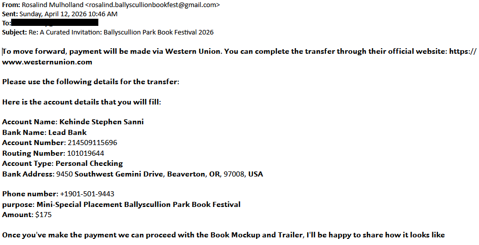 From: Rosalind Mulholland <rosalind.ballyscullionbookfest@gmail.com>Sent: Thursday, April 12, 2026 10:46 AMTo: [redacted]Subject: Re: A Curated Invitation: Ballyscullion Park Book Festival 2026𝗧𝗼 𝗺𝗼𝘃𝗲 𝗳𝗼𝗿𝘄𝗮𝗿𝗱, 𝗽𝗮𝘆𝗺𝗲𝗻𝘁 𝘄𝗶𝗹𝗹 𝗯𝗲 𝗺𝗮𝗱𝗲 𝘃𝗶𝗮 𝗪𝗲𝘀𝘁𝗲𝗿𝗻 𝗨𝗻𝗶𝗼𝗻. 𝗬𝗼𝘂 𝗰𝗮𝗻 𝗰𝗼𝗺𝗽𝗹𝗲𝘁𝗲 𝘁𝗵𝗲 𝘁𝗿𝗮𝗻𝘀𝗳𝗲𝗿 𝘁𝗵𝗿𝗼𝘂𝗴𝗵 𝘁𝗵𝗲𝗶𝗿 𝗼𝗳𝗳𝗶𝗰𝗶𝗮𝗹 𝘄𝗲𝗯𝘀𝗶𝘁𝗲: 𝗵𝘁𝘁𝗽𝘀://𝘄𝘄𝘄.𝘄𝗲𝘀𝘁𝗲𝗿𝗻𝘂𝗻𝗶𝗼𝗻.𝗰𝗼𝗺 𝗣𝗹𝗲𝗮𝘀𝗲 𝘂𝘀𝗲 𝘁𝗵𝗲 𝗳𝗼𝗹𝗹𝗼𝘄𝗶𝗻𝗴 𝗱𝗲𝘁𝗮𝗶𝗹𝘀 𝗳𝗼𝗿 𝘁𝗵𝗲 𝘁𝗿𝗮𝗻𝘀𝗳𝗲𝗿: 𝗛𝗲𝗿𝗲 𝗶𝘀 𝘁𝗵𝗲 𝗮𝗰𝗰𝗼𝘂𝗻𝘁 𝗱𝗲𝘁𝗮𝗶𝗹𝘀 𝘁𝗵𝗮𝘁 𝘆𝗼𝘂 𝘄𝗶𝗹𝗹 𝗳𝗶𝗹𝗹: 𝗔𝗰𝗰𝗼𝘂𝗻𝘁 𝗡𝗮𝗺𝗲: 𝗞𝗲𝗵𝗶𝗻𝗱𝗲 𝗦𝘁𝗲𝗽𝗵𝗲𝗻 𝗦𝗮𝗻𝗻𝗶𝗕𝗮𝗻𝗸 𝗡𝗮𝗺𝗲: 𝗟𝗲𝗮𝗱 𝗕𝗮𝗻𝗸𝗔𝗰𝗰𝗼𝘂𝗻𝘁 𝗡𝘂𝗺𝗯𝗲𝗿: 214509115696𝗥𝗼𝘂𝘁𝗶𝗻𝗴 𝗡𝘂𝗺𝗯𝗲𝗿: 101019644𝗔𝗰𝗰𝗼𝘂𝗻𝘁 𝗧𝘆𝗽𝗲: 𝗣𝗲𝗿𝘀𝗼𝗻𝗮𝗹 𝗖𝗵𝗲𝗰𝗸𝗶𝗻𝗴𝗕𝗮𝗻𝗸 𝗔𝗱𝗱𝗿𝗲𝘀𝘀: 9450 𝗦𝗼𝘂𝘁𝗵𝘄𝗲𝘀𝘁 𝗚𝗲𝗺𝗶𝗻𝗶 𝗗𝗿𝗶𝘃𝗲, 𝗕𝗲𝗮𝘃𝗲𝗿𝘁𝗼𝗻, 𝗢𝗥, 97008, 𝗨𝗦𝗔 𝗣𝗵𝗼𝗻𝗲 𝗻𝘂𝗺𝗯𝗲𝗿: +1901-501-9443𝗽𝘂𝗿𝗽𝗼𝘀𝗲: 𝗠𝗶𝗻𝗶-𝗦𝗽𝗲𝗰𝗶𝗮𝗹 𝗣𝗹𝗮𝗰𝗲𝗺𝗲𝗻𝘁 𝗕𝗮𝗹𝗹𝘆𝘀𝗰𝘂𝗹𝗹𝗶𝗼𝗻 𝗣𝗮𝗿𝗸 𝗕𝗼𝗼𝗸 𝗙𝗲𝘀𝘁𝗶𝘃𝗮𝗹𝗔𝗺𝗼𝘂𝗻𝘁: $175 𝗢𝗻𝗰𝗲 𝘆𝗼𝘂'𝘃𝗲 𝗺𝗮𝗸𝗲 𝘁𝗵𝗲 𝗽𝗮𝘆𝗺𝗲𝗻𝘁 𝘄𝗲 𝗰𝗮𝗻 𝗽𝗿𝗼𝗰𝗲𝗲𝗱 𝘄𝗶𝘁𝗵 𝘁𝗵𝗲 𝗕𝗼𝗼𝗸 𝗠𝗼𝗰𝗸𝘂𝗽 𝗮𝗻𝗱 𝗧𝗿𝗮𝗶𝗹𝗲𝗿, 𝗜'𝗹𝗹 𝗯𝗲 𝗵𝗮𝗽𝗽𝘆 𝘁𝗼 𝘀𝗵𝗮𝗿𝗲 𝗵𝗼𝘄 𝗶𝘁 𝗹𝗼𝗼𝗸𝘀 𝗹𝗶𝗸𝗲 