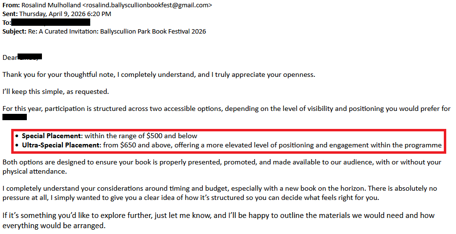 From: Rosalind Mulholland <rosalind.ballyscullionbookfest@gmail.com>
Sent: Thursday, April 9, 2026 6:20 PM
To: [redacted]
Subject: Re: A Curated Invitation: Ballyscullion Park Book Festival 2026

 Dear [redacted], 

Thank you for your thoughtful note, I completely understand, and I truly appreciate your openness.

I’ll keep this simple, as requested.

For this year, participation is structured across two accessible options, depending on the level of visibility and positioning you would prefer for [redacted]:

    Special Placement: within the range of $500 and below
    Ultra-Special Placement: from $650 and above, offering a more elevated level of positioning and engagement within the programme

Both options are designed to ensure your book is properly presented, promoted, and made available to our audience, with or without your physical attendance.

I completely understand your considerations around timing and budget, especially with a new book on the horizon. There is absolutely no pressure at all, I simply wanted to give you a clear idea of how it’s structured so you can decide what feels right for you.

If it’s something you’d like to explore further, just let me know, and I’ll be happy to outline the materials we would need and how everything would be arranged.