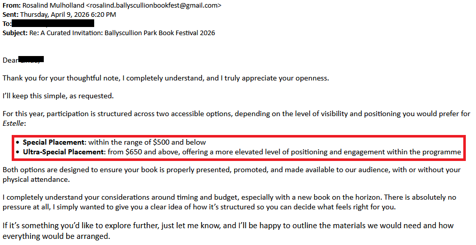 From: Rosalind Mulholland <rosalind.ballyscullionbookfest@gmail.com>Sent: Thursday, April 9, 2026 6:20 PMTo: [redacted]Subject: Re: A Curated Invitation: Ballyscullion Park Book Festival 2026 Dear [redacted], Thank you for your thoughtful note, I completely understand, and I truly appreciate your openness.I’ll keep this simple, as requested.For this year, participation is structured across two accessible options, depending on the level of visibility and positioning you would prefer for Estelle:    Special Placement: within the range of $500 and below    Ultra-Special Placement: from $650 and above, offering a more elevated level of positioning and engagement within the programmeBoth options are designed to ensure your book is properly presented, promoted, and made available to our audience, with or without your physical attendance.I completely understand your considerations around timing and budget, especially with a new book on the horizon. There is absolutely no pressure at all, I simply wanted to give you a clear idea of how it’s structured so you can decide what feels right for you.If it’s something you’d like to explore further, just let me know, and I’ll be happy to outline the materials we would need and how everything would be arranged.