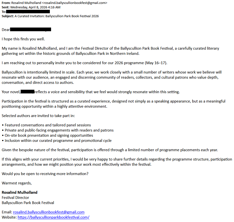 From: Rosalind Mulholland <rosalind.ballyscullionbookfest@gmail.com>Sent: Wednesday, April 8, 2026 4:16 AMTo: [redacted]Subject: A Curated Invitation: Ballyscullion Park Book Festival 2026Dear [redacted],I hope this finds you well.My name is Rosalind Mulholland, and I am the Festival Director of the Ballyscullion Park Book Festival, a carefully curated literary gathering set within the historic grounds of Ballyscullion Park in Northern Ireland.I am reaching out to personally invite you to be considered for our 2026 programme (May 16–17).Ballyscullion is intentionally limited in scale. Each year, we work closely with a small number of writers whose work we believe will resonate with our audience, an engaged and discerning community of readers, collectors, and cultural patrons who value depth, conversation, and direct access to authors.Your novel, [redacted], reflects a voice and sensibility that we feel would strongly resonate within this setting.Participation in the festival is structured as a curated experience, designed not simply as a speaking appearance, but as a meaningful positioning opportunity within a highly attentive environment.Selected authors are invited to take part in:• Featured conversations and tailored panel sessions• Private and public-facing engagements with readers and patrons• On-site book presentation and signing opportunities• Inclusion within our curated programme and promotional cycleGiven the bespoke nature of the festival, participation is offered through a limited number of programme placements each year.If this aligns with your current priorities, I would be very happy to share further details regarding the programme structure, participation arrangements, and how we might position your work most effectively within the festival.Would you be open to receiving more information?Warmest regards,Rosalind MulhollandFestival DirectorBallyscullion Park Book FestivalEmail: rosalind.ballyscullionbookfest@gmail.comWebsite: https://ballyscullionparkbookfestival.com/