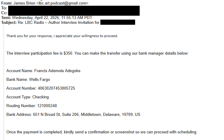 From: James Brien <lbc.art.podcast@gmail.com>To: [redacted]Cc: [redacted]Sent: Wednesday, April 22, 2026, 11:55:13 AM PDTSubject: Re: LBC Radio – Author Interview Invitation for [redacted]Thank you for your response, I appreciate your willingness to proceed.The interview participation fee is $350. You can make the transfer using our bank manager details below:Account Name: Francis Ademola AdegokeBank Name: Wells FargoAccount Number: 40630207453805725Account Type: CheckingRouting Number: 121000248Bank Address: 651 N Broad St, Suite 206, Middletown, Delaware, 19709, USOnce the payment is completed, kindly send a confirmation or screenshot so we can proceed with scheduling.