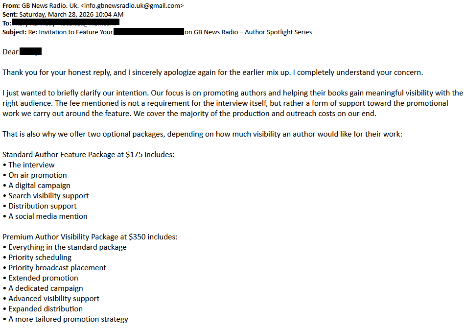 From: GB News Radio. Uk. <info.gbnewsradio.uk@gmail.com>Sent: Saturday, March 28, 2026 10:04 AMTo:  [redacted]Subject: Re: Invitation to Feature Your [redacted] on GB News Radio – Author Spotlight Series Dear [redacted]Thank you for your honest reply, and I sincerely apologize again for the earlier mix up. I completely understand your concern.I just wanted to briefly clarify our intention. Our focus is on promoting authors and helping their books gain meaningful visibility with the right audience. The fee mentioned is not a requirement for the interview itself, but rather a form of support toward the promotional work we carry out around the feature. We cover the majority of the production and outreach costs on our end.That is also why we offer two optional packages, depending on how much visibility an author would like for their work:Standard Author Feature Package at $175 includes:• The interview• On air promotion• A digital campaign• Search visibility support• Distribution support• A social media mentionPremium Author Visibility Package at $350 includes:• Everything in the standard package• Priority scheduling• Priority broadcast placement• Extended promotion• A dedicated campaign• Advanced visibility support• Expanded distribution• A more tailored promotion strategy