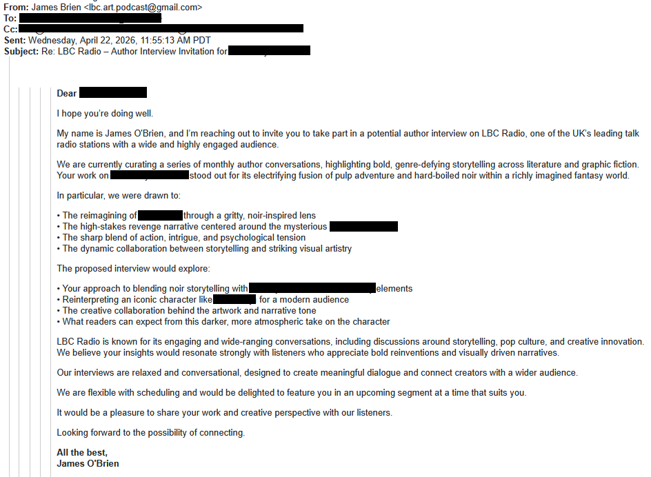 From: James Brien <lbc.art.podcast@gmail.com>To: [redacted]Cc: [redacted]Sent: Wednesday, April 22, 2026, 11:55:13 AM PDTSubject: Re: LBC Radio – Author Interview Invitation for [redacted]Dear [redacted]I hope you’re doing well.My name is James O'Brien, and I’m reaching out to invite you to take part in a potential author interview on LBC Radio, one of the UK’s leading talk radio stations with a wide and highly engaged audience.We are currently curating a series of monthly author conversations, highlighting bold, genre-defying storytelling across literature and graphic fiction. Your work on [redacted] stood out for its electrifying fusion of pulp adventure and hard-boiled noir within a richly imagined fantasy world.In particular, we were drawn to:• The reimagining of [redacted] through a gritty, noir-inspired lens• The high-stakes revenge narrative centered around the mysterious [redacted]• The sharp blend of action, intrigue, and psychological tension• The dynamic collaboration between storytelling and striking visual artistryThe proposed interview would explore:• Your approach to blending noir storytelling with [redacted]elements• Reinterpreting an iconic character like [redacted] for a modern audience• The creative collaboration behind the artwork and narrative tone• What readers can expect from this darker, more atmospheric take on the characterLBC Radio is known for its engaging and wide-ranging conversations, including discussions around storytelling, pop culture, and creative innovation. We believe your insights would resonate strongly with listeners who appreciate bold reinventions and visually driven narratives.Our interviews are relaxed and conversational, designed to create meaningful dialogue and connect creators with a wider audience.We are flexible with scheduling and would be delighted to feature you in an upcoming segment at a time that suits you.It would be a pleasure to share your work and creative perspective with our listeners.Looking forward to the possibility of connecting.All the best,James O'Brien