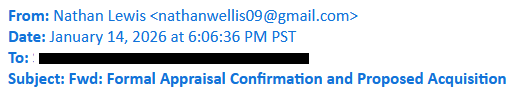 From: Nathan Lewis <nathanwellis09@gmail.com>
Date: January 14, 2026 at 6:06:36 PM PST
To: [redacted]
Subject: Fwd: Formal Appraisal Confirmation and Proposed Acquisition