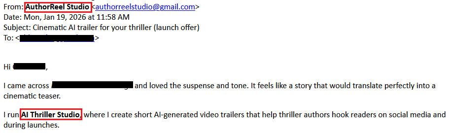 From: AuthorReel Studio <authorreelstudio@gmail.com>
Date: Mon, Jan 19, 2026 at 11:58 AM
Subject: Cinematic AI trailer for your thriller (launch offer)
To: <redacted>
Hi <redacted>,
I came across <redacted> and loved the suspense and tone. It feels like a story that would translate perfectly into a cinematic teaser.
I run AI Thriller Studio, where I create short AI-generated video trailers that help thriller authors hook readers on social media and during launches.