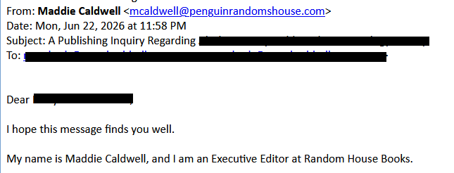 Maddie Caldwell <mcaldwell@penguinrandomshouse.com>
Date: Mon, Jun 22, 2026 at 11:58 PM
Subject: A Publishing Inquiry Regarding [redacted]
To: [redacted]

Dear [redacted]
 
I hope this message finds you well.
 
My name is Maddie Caldwell, and I am an Executive Editor at Random House Books.