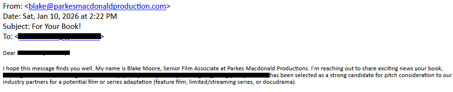 From: <blake@parkesmacdonaldproduction.com>
Date: Sat, Jan 10, 2026 at 2:22 PM
Subject: For Your Book!
To: <redacted>

Dear [redacted],

I hope this message finds you well. My name is Blake Moore, Senior Film Associate at Parkes Macdonald Productions. I’m reaching out to share exciting news your book, [redacted], has been selected as a strong candidate for pitch consideration to our industry partners for a potential film or series adaptation (feature film, limited/streaming series, or docudrama).