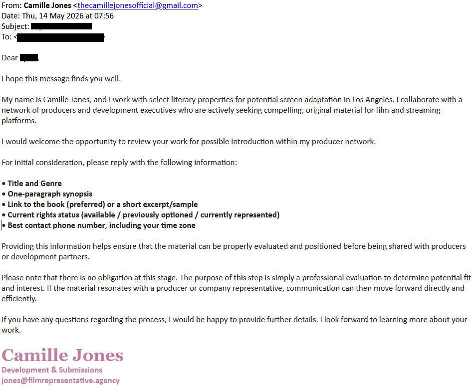 From: Camille Jones <thecamillejonesofficial@gmail.com>
Date: Thu, 14 May 2026 at 07:56
Subject: [redacted]
To: [redacted]

Dear [redacted],

I hope this message finds you well.

My name is Camille Jones, and I work with select literary properties for potential screen adaptation in Los Angeles. I collaborate with a network of producers and development executives who are actively seeking compelling, original material for film and streaming platforms.

I would welcome the opportunity to review your work for possible introduction within my producer network.

For initial consideration, please reply with the following information:

• Title and Genre

• One-paragraph synopsis

• Link to the book (preferred) or a short excerpt/sample

• Current rights status (available / previously optioned / currently represented)

• Best contact phone number, including your time zone

Providing this information helps ensure that the material can be properly evaluated and positioned before being shared with producers or development partners.

Please note that there is no obligation at this stage. The purpose of this step is simply a professional evaluation to determine potential fit and interest. If the material resonates with a producer or company representative, communication can then move forward directly and efficiently.

If you have any questions regarding the process, I would be happy to provide further details. I look forward to learning more about your work.

Camille Jones
Development & Submissions
jones@filmrepresentative.agency