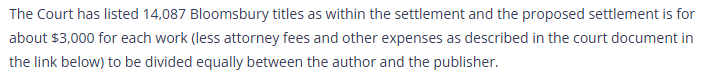 The Court has listed 14,087 Bloomsbury titles as within the settlement and the proposed settlement is for about $3,000 for each work (less attorney fees and other expenses as described in the court document in the link below) to be divided equally between the author and the publisher.