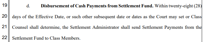 d. Disbursement of Cash Payments from Settlement Fund. Within twenty-eight (28)
days of the Effective Date, or such other subsequent date or dates as the Court may set or Class
Counsel shall determine, the Settlement Administrator shall send Settlement Payments from the
Settlement Fund to Class Members.