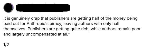 It is genuinely crap that publishers are getting half of the money being paid out for Anthropic's piracy, leaving authors with only half themselves. Publishers are getting quite rich, while authors remain poor and largely uncompensated at all.*