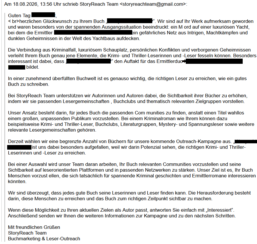 Am 18.08.2026, 13:56 Uhr schrieb StoryReach Team <storyreachteam@gmail.com>:
Guten Tag <redacted>,
< br>herzlichen Glückwunsch zu Ihrem Buch „<redacted>. Wir sind auf Ihr Werk aufmerksam geworden und waren besonders von der spannenden Ausgangssituation beeindruckt: ein M ord auf einer luxuriösen Yacht, bei dem die Ermittler <redacted> ein gefährliches Netz aus Intrigen, Machtkämpfen und dunklen Geheimnissen in der Welt des Yachtbaus aufdecken.
Die Verbindung aus Kriminalfall, luxuriösem Schauplatz, persönlichen Konflikten und verborgenen Geheimnissen verleiht Ihrem Buch genau jene Elemente, die Krimi- und Thriller-Leserinnen und -Leser fesseln können. Besonders interessant ist dabei, dass <redacted>den Auftakt für das Ermittlerduo <redacted> bildet.
In einer zunehmend überfüllten Buchwelt ist es genauso wichtig, die richtigen Leser zu erreichen, wie ein gutes Buch zu schreiben.
Bei StoryReach Team unterstützen wir Autorinnen und Autoren dabei, die Sichtbarkeit ihrer Bücher zu erhöhen, indem wir sie passenden Lesergemeinschaften , Buchclubs und thematisch relevanten Zielgruppen vorstellen.
Unser Ansatz besteht darin, für jedes Buch die passenden Com munities zu finden, anstatt einen Titel wahllos einem großen, unpassenden Publikum vorzustellen. Bei einem Kriminalroman wie Ihrem können dazu beispielsweise Krimi- und Thriller-Leser, Buchclubs, Literaturgruppen, Mystery- und Spannungsleser sowie weitere relevante Lesergemeinschaften gehören.
Derzeit wählen wir eine begrenzte Anzahl von Büchern für unsere kommende Outreach-Kampagne aus. <redacted> ist uns dabei besonders aufgefallen, weil wir darin Potenzial sehen, die richtigen Krimi- und Thriller-Leserinnen und -Leser zu erreichen.
Bei einer Auswahl wird unser Team daran arbeiten, Ihr Buch relevanten Communities vorzustellen und seine Sichtbarkeit auf leserorientierten Plattformen und in passenden Netzwerken zu stärken. Unser Ziel ist es, Ihr Buch Menschen vorzust ellen, die sich tatsächlich für spannende Kriminal geschichten und Ermittlerromane interessieren könnten.
Wir sind überzeugt, dass jedes gute Buch seine Leserinnen und Leser finden kann. Die Herausforderung besteht darin, diese Menschen zu erreichen und das Buch zum richtigen Zeitpunkt sichtbar zu machen.
Wenn diese Möglichkeit zu Ihren aktuellen Zielen als Autor passt, antworten Sie einfach mit „Interessiert“. Anschließend senden wir Ihnen die weiteren Informationen zur Kampagne und zu den nächsten Schritten.
Mit freundlichen Grüßen
StoryReach Team
Buchmarketing & Leser-Outreach